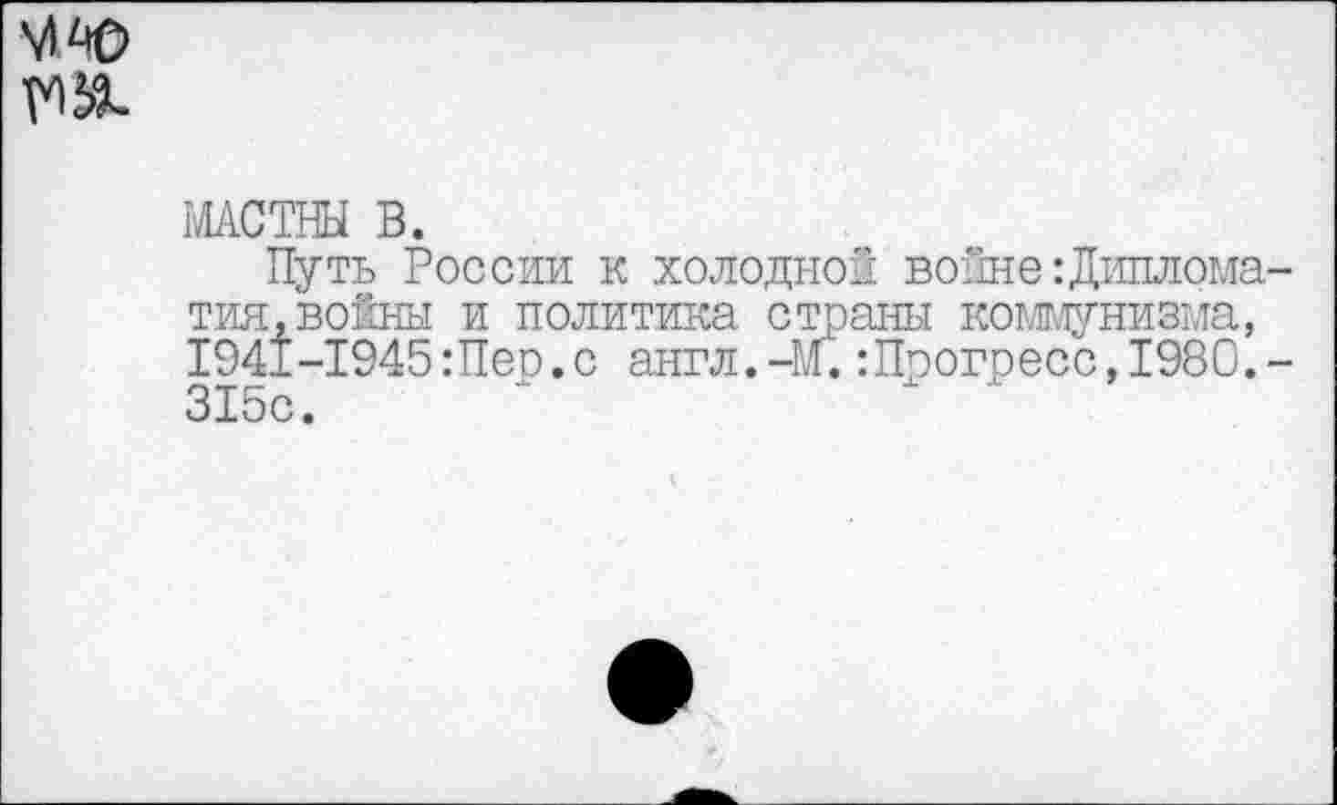 ﻿
МАСТНЫ В.
Путь России к холодной войне:Диплома-тия.воёны и политика страны коммунизма, 1941-1945Шер.с англ.-м.:Прогресс,1980.-315с.